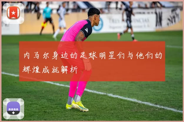 内马尔身边的足球明星们与他们的辉煌成就解析
