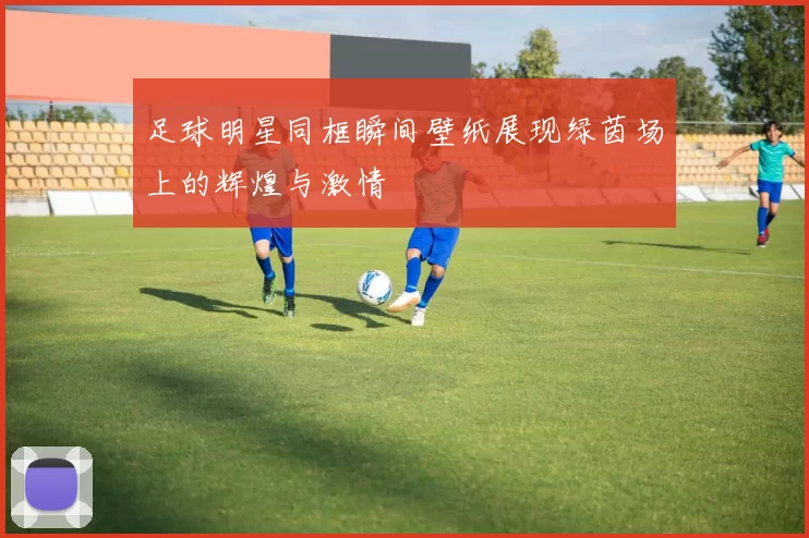 足球明星同框瞬间壁纸展现绿茵场上的辉煌与激情