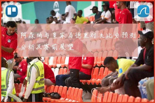 阿森纳与皇家马德里对决比分预测分析及赛前展望