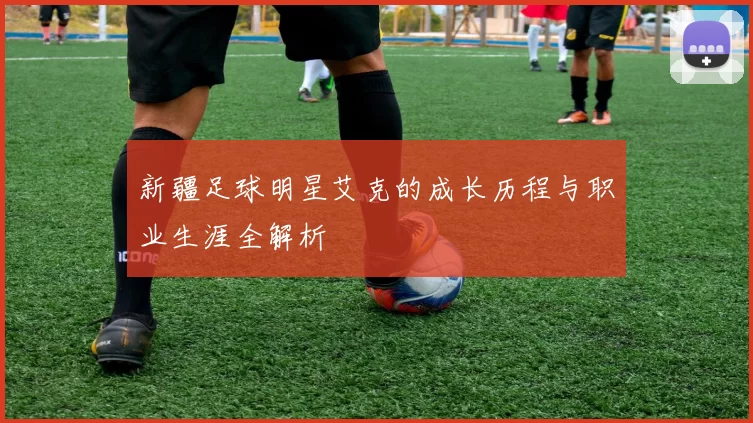 新疆足球明星艾克的成长历程与职业生涯全解析
