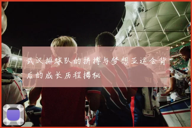 武汉排球队的拼搏与梦想亚运会背后的成长历程揭秘