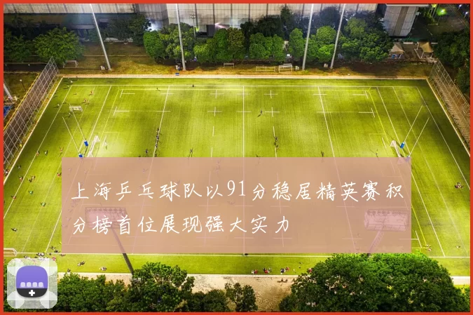 上海乒乓球队以91分稳居精英赛积分榜首位展现强大实力