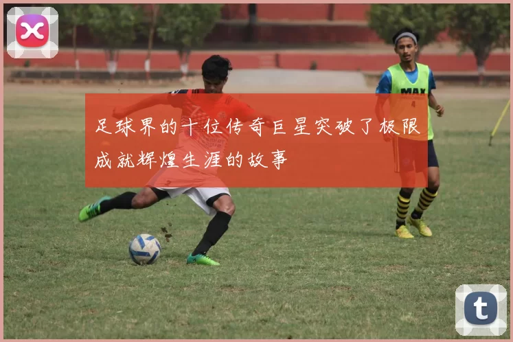 足球界的十位传奇巨星突破了极限成就辉煌生涯的故事