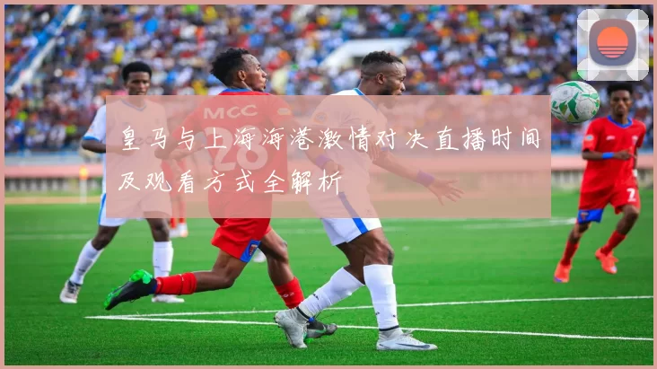 皇马与上海海港激情对决直播时间及观看方式全解析