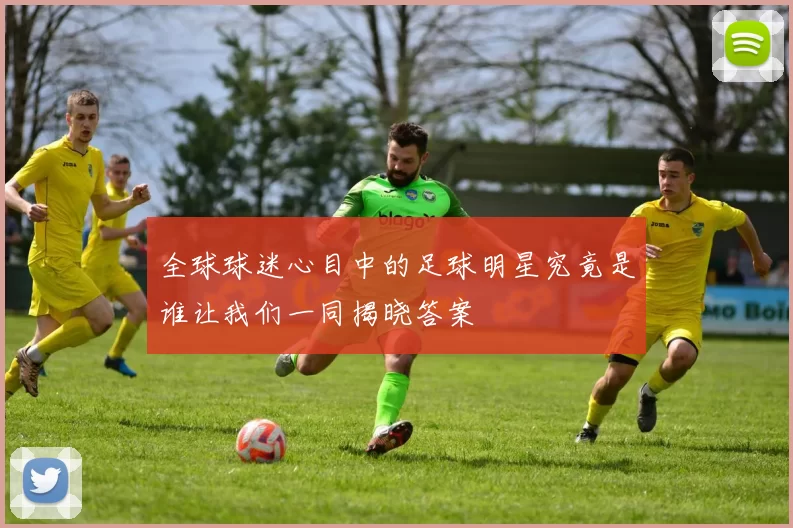 全球球迷心目中的足球明星究竟是谁让我们一同揭晓答案