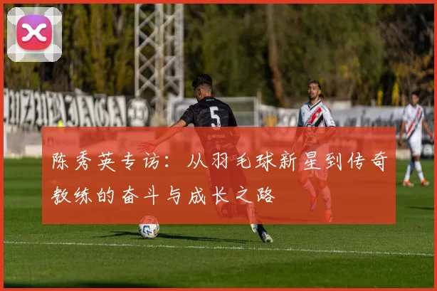 陈秀英专访：从羽毛球新星到传奇教练的奋斗与成长之路