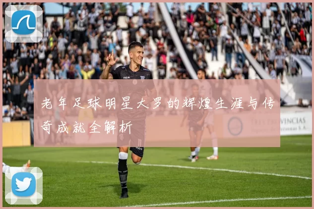 老年足球明星大罗的辉煌生涯与传奇成就全解析