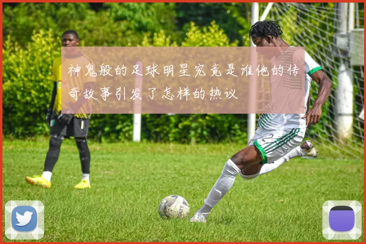 神鬼般的足球明星究竟是谁他的传奇故事引发了怎样的热议