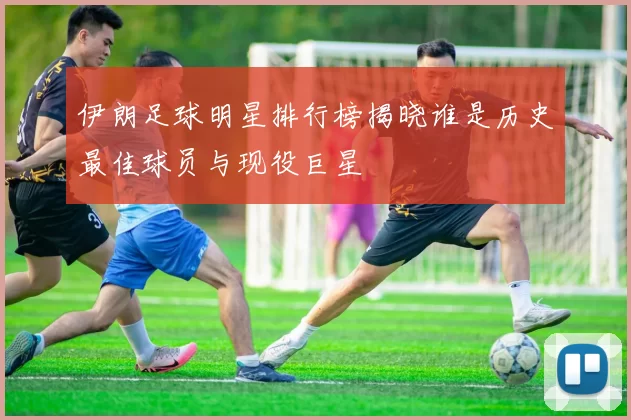 伊朗足球明星排行榜揭晓谁是历史最佳球员与现役巨星