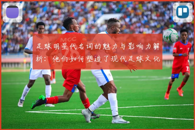 足球明星代名词的魅力与影响力解析：他们如何塑造了现代足球文化