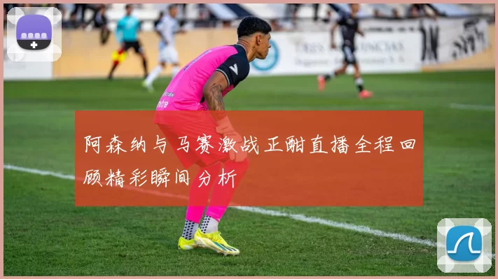 阿森纳与马赛激战正酣直播全程回顾精彩瞬间分析