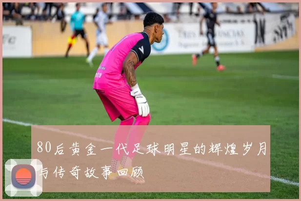 80后黄金一代足球明星的辉煌岁月与传奇故事回顾