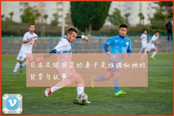 日本足球明星的妻子是谁揭秘她的背景与故事