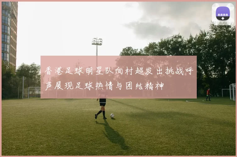 香港足球明星队向村超发出挑战呼声展现足球热情与团结精神