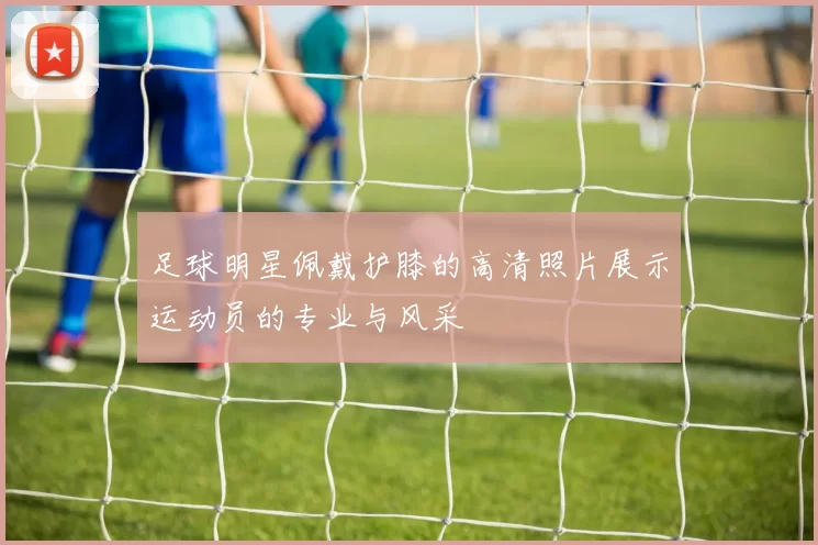 足球明星佩戴护膝的高清照片展示运动员的专业与风采