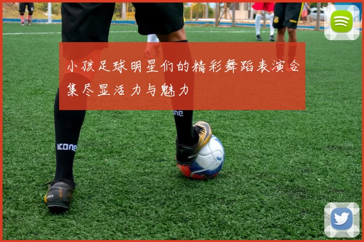 小孩足球明星们的精彩舞蹈表演合集尽显活力与魅力