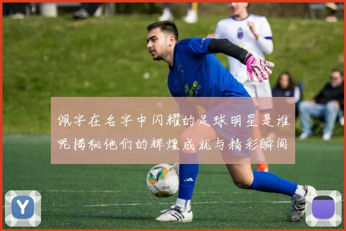 佩字在名字中闪耀的足球明星是谁呢揭秘他们的辉煌成就与精彩瞬间