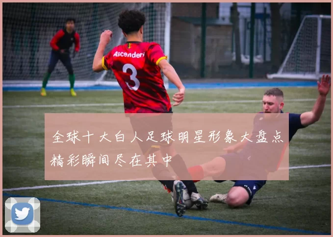 全球十大白人足球明星形象大盘点精彩瞬间尽在其中