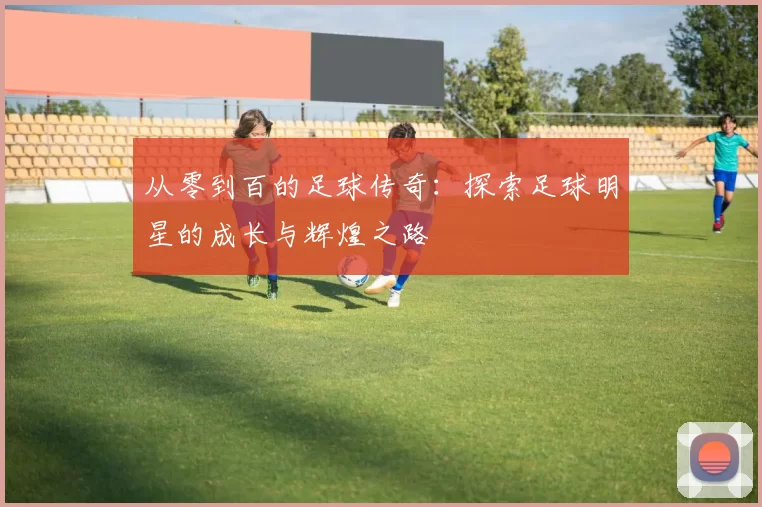 从零到百的足球传奇：探索足球明星的成长与辉煌之路