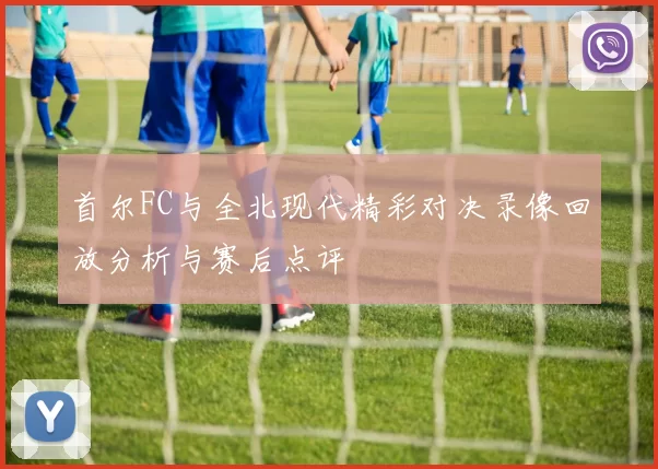 首尔FC与全北现代精彩对决录像回放分析与赛后点评