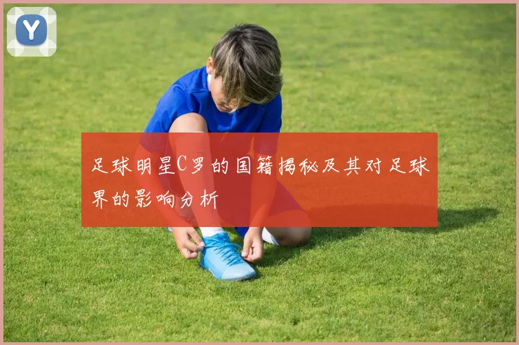 足球明星C罗的国籍揭秘及其对足球界的影响分析