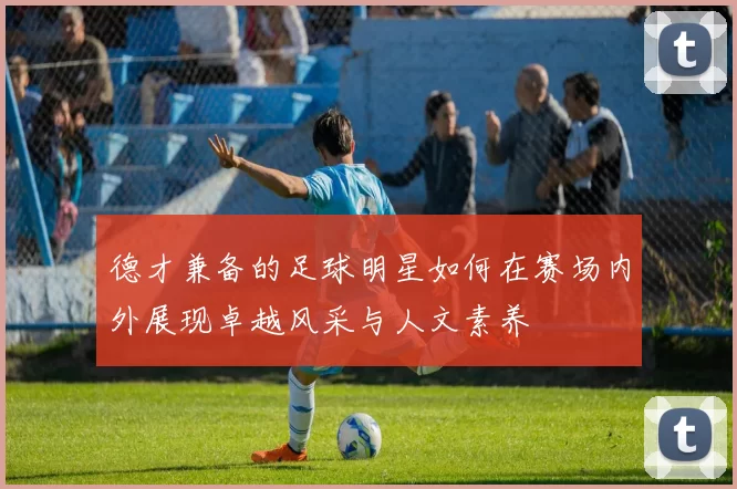 德才兼备的足球明星如何在赛场内外展现卓越风采与人文素养