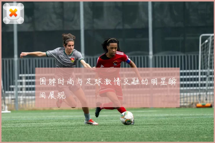 围脖时尚与足球激情交融的明星瞬间展现