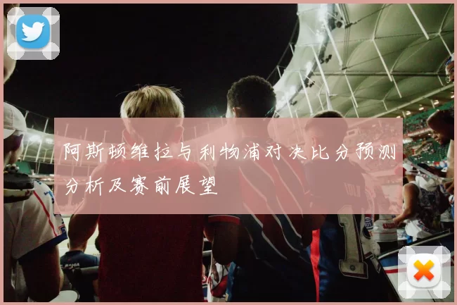 阿斯顿维拉与利物浦对决比分预测分析及赛前展望