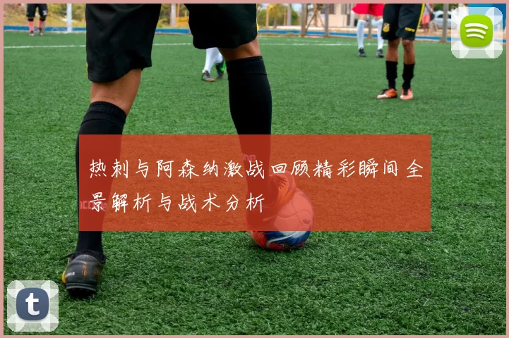 热刺与阿森纳激战回顾精彩瞬间全景解析与战术分析