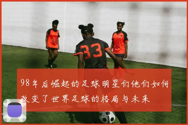 98年后崛起的足球明星们他们如何改变了世界足球的格局与未来
