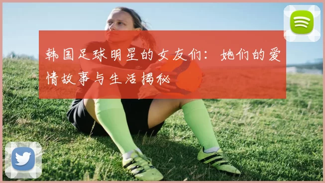 韩国足球明星的女友们：她们的爱情故事与生活揭秘