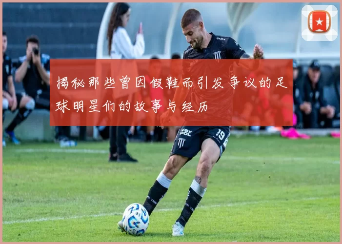 揭秘那些曾因假鞋而引发争议的足球明星们的故事与经历