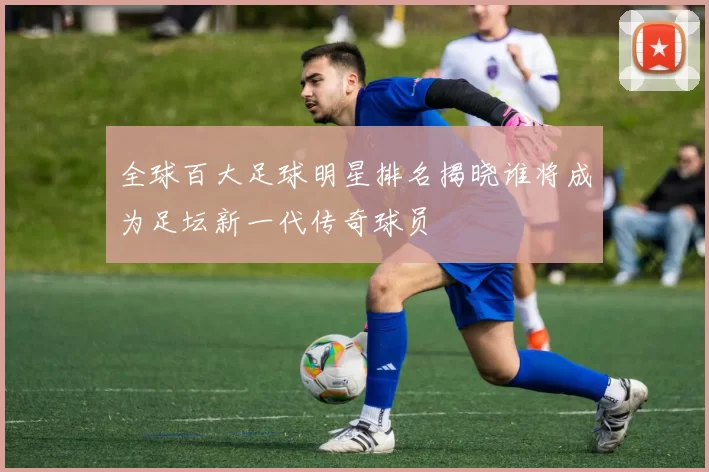 全球百大足球明星排名揭晓谁将成为足坛新一代传奇球员