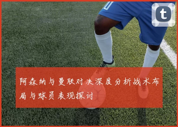 阿森纳与曼联对决深度分析战术布局与球员表现探讨
