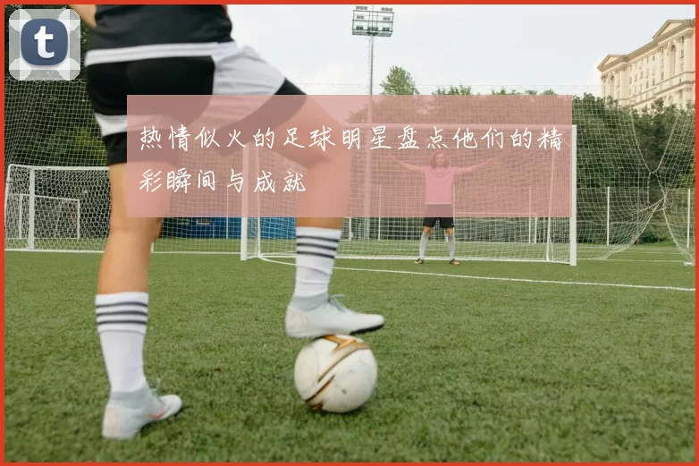 热情似火的足球明星盘点他们的精彩瞬间与成就