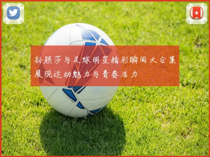 孙颖莎与足球明星精彩瞬间大合集展现运动魅力与青春活力