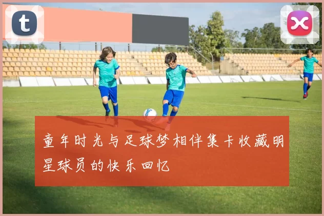 童年时光与足球梦相伴集卡收藏明星球员的快乐回忆