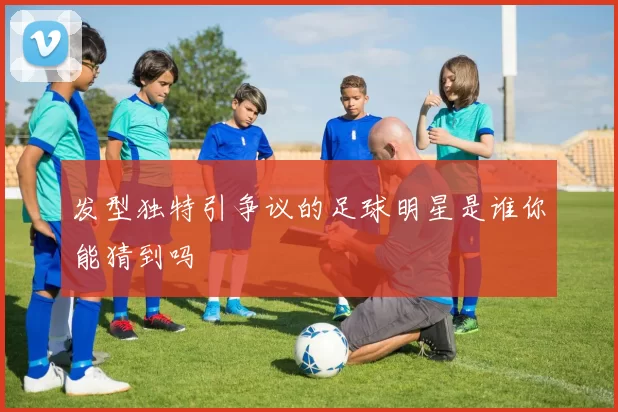 发型独特引争议的足球明星是谁你能猜到吗