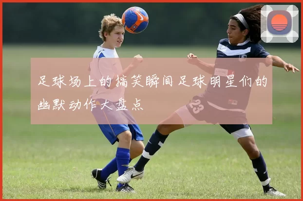 足球场上的搞笑瞬间足球明星们的幽默动作大盘点