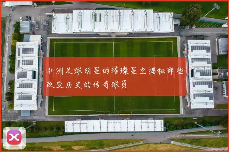 非洲足球明星的璀璨星空揭秘那些改变历史的传奇球员