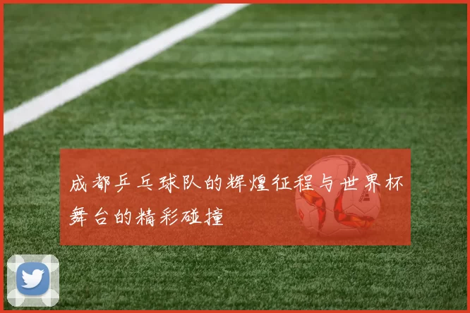 成都乒乓球队的辉煌征程与世界杯舞台的精彩碰撞