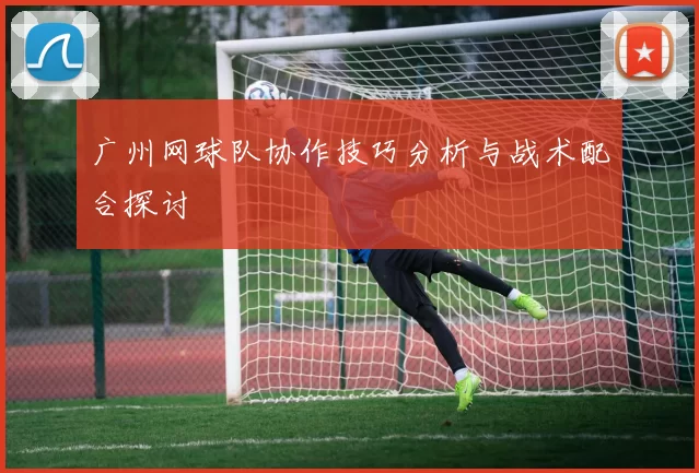 广州网球队协作技巧分析与战术配合探讨