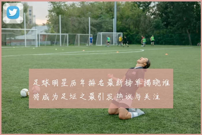 足球明星历年排名最新榜单揭晓谁将成为足坛之最引发热议与关注