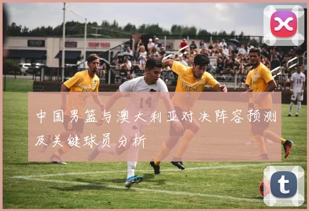 中国男篮与澳大利亚对决阵容预测及关键球员分析