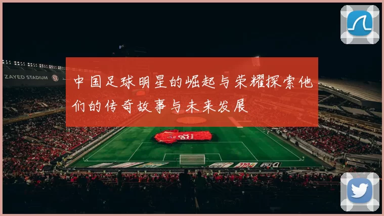 中国足球明星的崛起与荣耀探索他们的传奇故事与未来发展