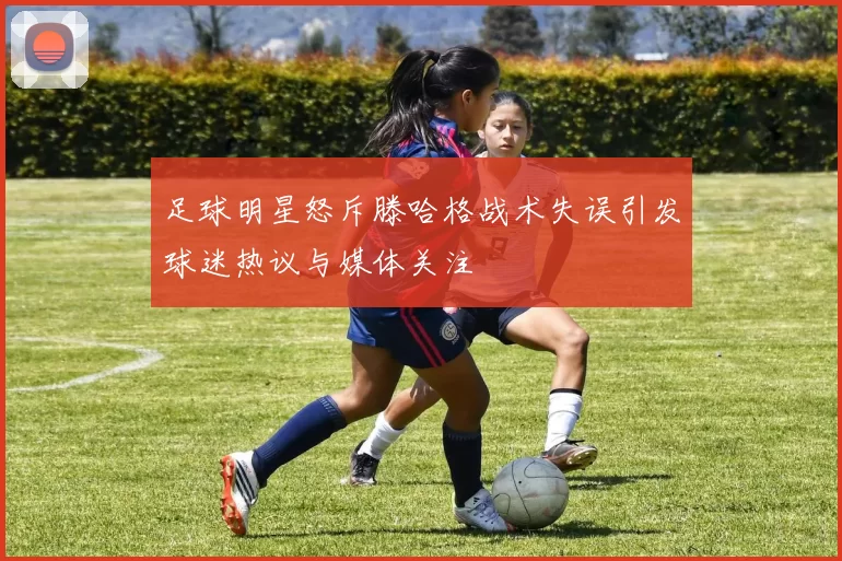 足球明星怒斥滕哈格战术失误引发球迷热议与媒体关注