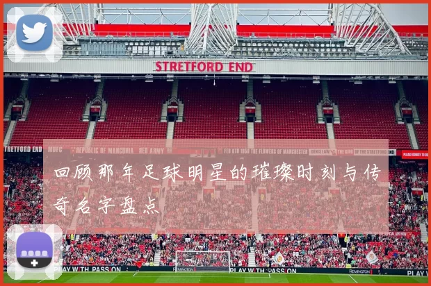 回顾那年足球明星的璀璨时刻与传奇名字盘点