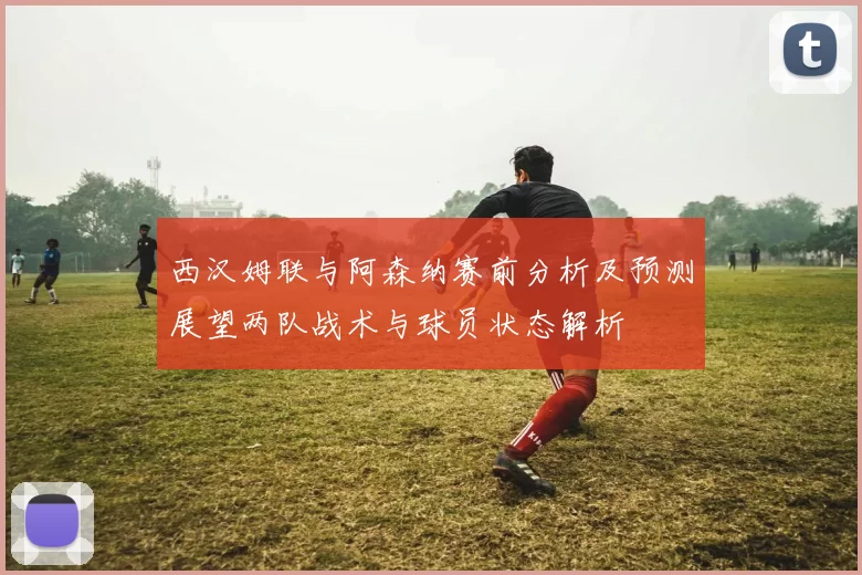 西汉姆联与阿森纳赛前分析及预测展望两队战术与球员状态解析