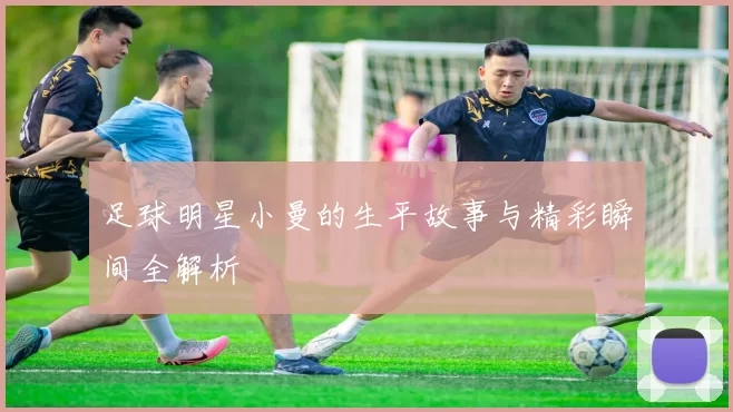 足球明星小曼的生平故事与精彩瞬间全解析
