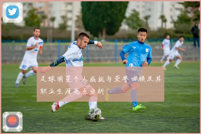 足球明星个人成就与荣誉回顾及其职业生涯亮点分析
